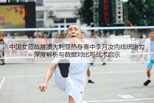 中国女篮战胜澳大利亚热身赛中李月汝内线统治力深度解析与数据对比与战术启示